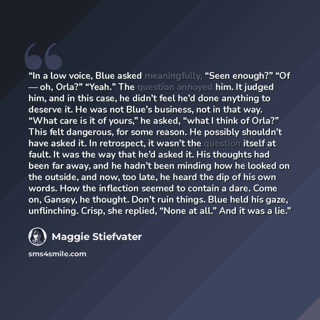 “In a low voice, Blue asked meaningfully, “Seen enough?” “Of — oh, Orla?” “Yeah.” The question annoyed him. It judged him, and in this case, he didn’t feel he’d done anything to deserve it. He was not Blue’s business, not in that way. “What care is it of yours,” he asked, “what I think of Orla?”…” quote by Maggie Stiefvater
