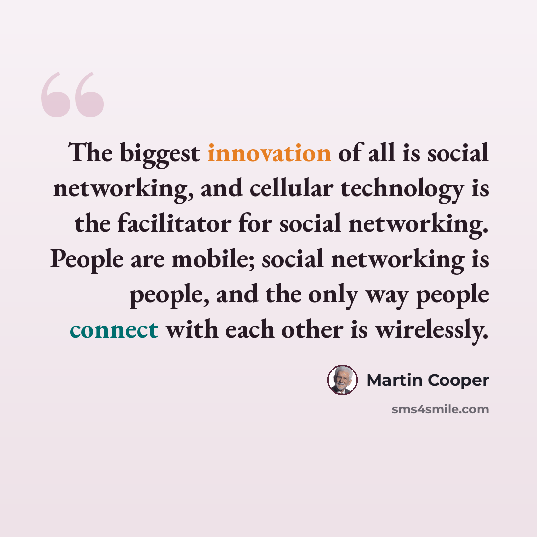 “The biggest innovation of all is social networking, and cellular technology is the facilitator for social networking. People are mobile; social networking is people, and the only way people connect with each other is wirelessly.” quote by Martin Cooper
