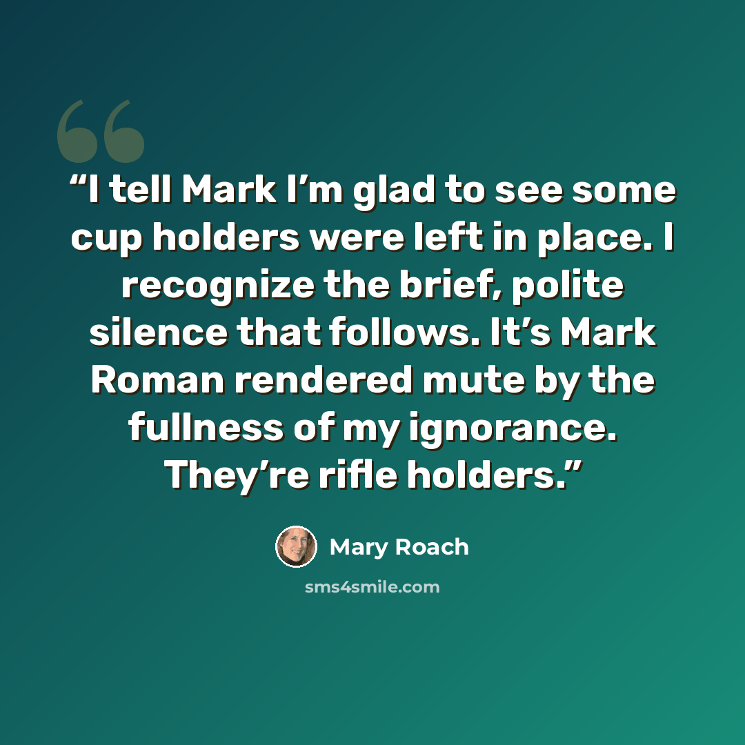 “I tell Mark I’m glad to see some cup holders were left in place. I recognize the brief, polite silence that follows. It’s Mark Roman rendered mute by the fullness of my ignorance. They’re rifle holders.” quote by Mary Roach