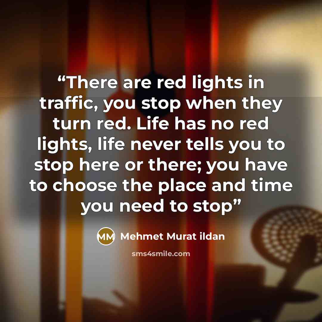 “There are red lights in traffic, you stop when they turn red. Life has no red lights, life never tells you to stop here or there; you have to choose the place and time you need to stop” quote by Mehmet Murat ildan