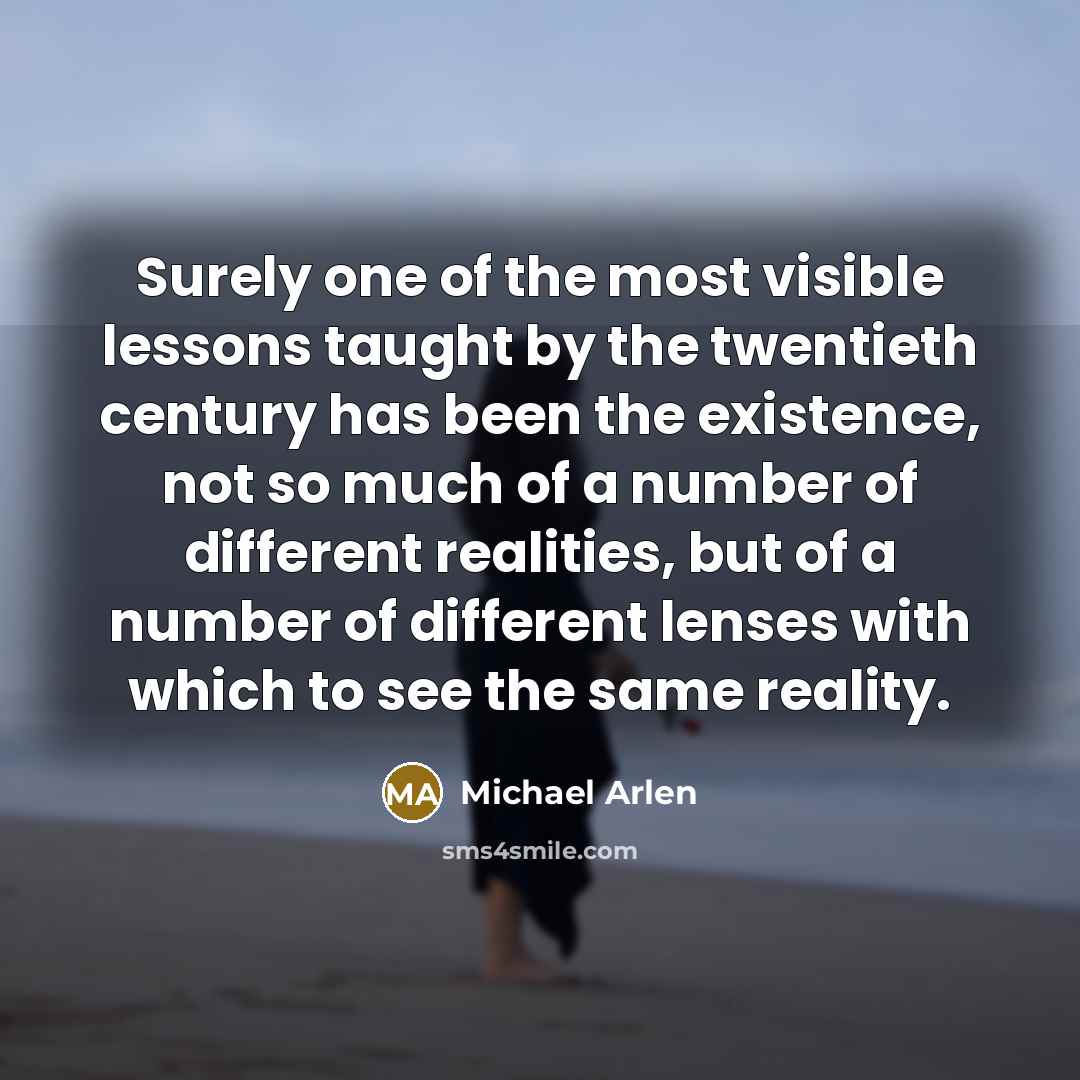 “Surely one of the most visible lessons taught by the twentieth century has been the existence, not so much of a number of different realities, but of a number of different lenses with which to see the same reality.” quote by Michael Arlen