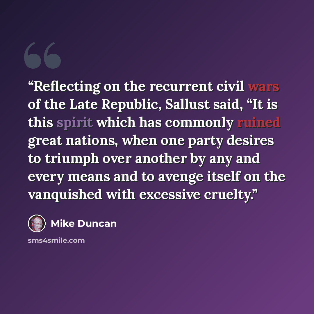 “Reflecting on the recurrent civil wars of the Late Republic, Sallust said, “It is this spirit which has commonly ruined great nations, when one party desires to triumph over another by any and every means and to avenge itself on the vanquished with excessive cruelty.” quote by Mike Duncan