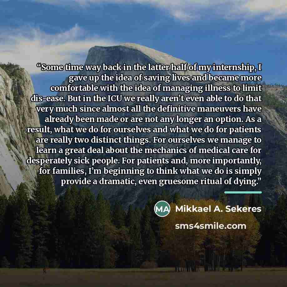 “Some time way back in the latter half of my internship, I gave up the idea of saving lives and became more comfortable with the idea of managing illness to limit dis-ease. But in the ICU we really aren’t even able to do that very much since almost all the definitive maneuvers have already been…” quote by Mikkael A. Sekeres