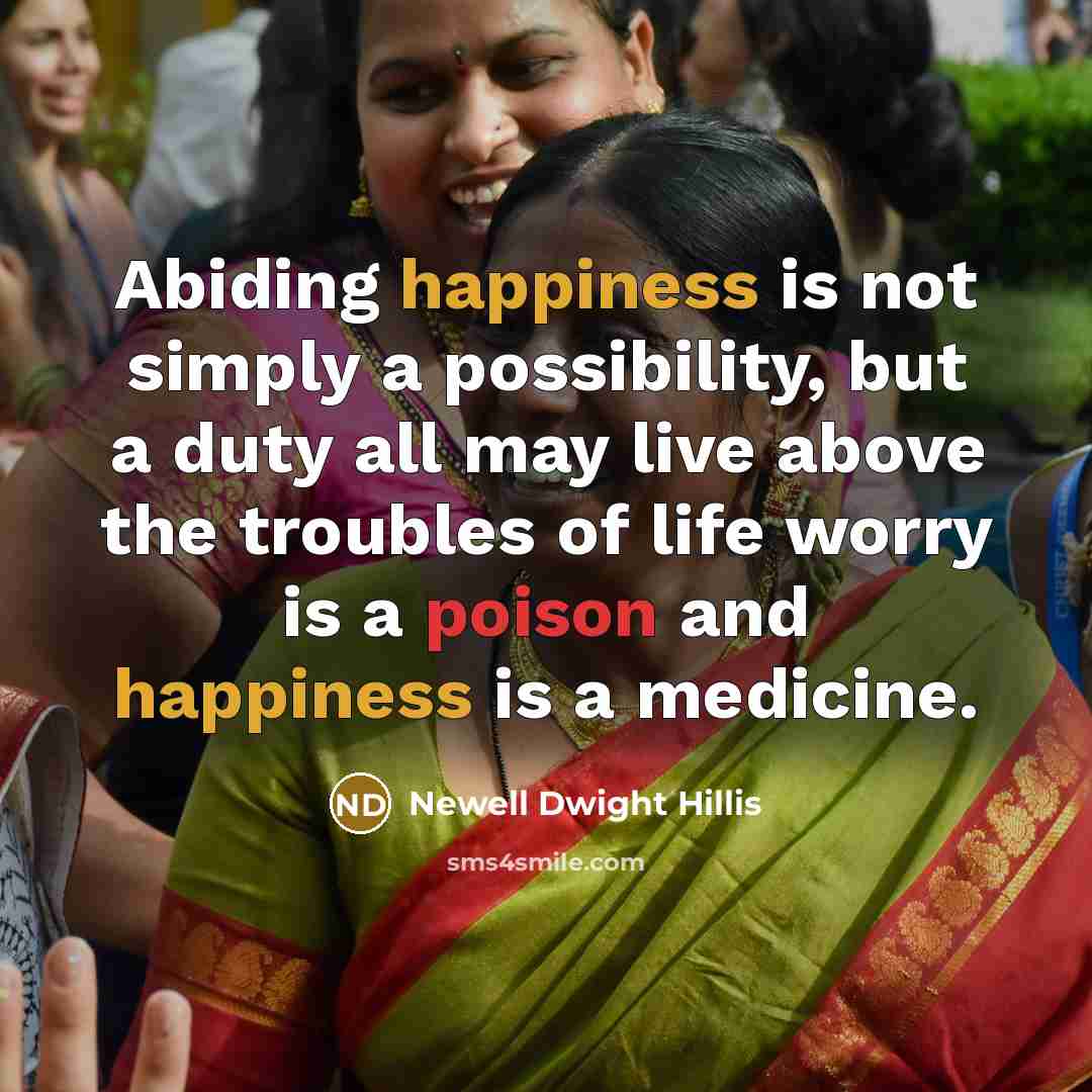 “Abiding happiness is not simply a possibility, but a duty all may live above the troubles of life worry is a poison and happiness is a medicine.” quote by Newell Dwight Hillis