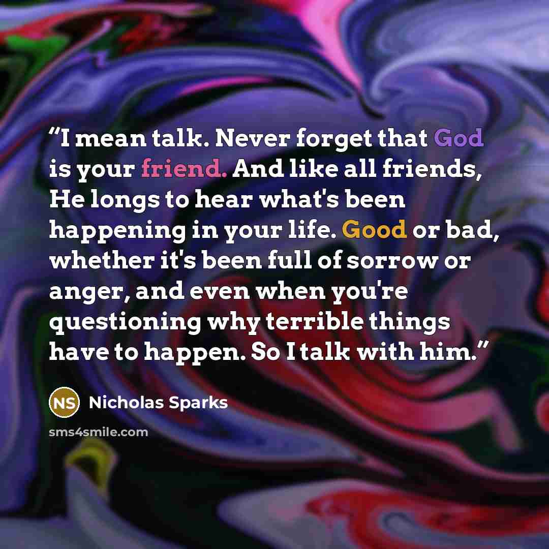 “I mean talk. Never forget that God is your friend. And like all friends, He longs to hear what's been happening in your life. Good or bad, whether it's been full of sorrow or anger, and even when you're questioning why terrible things have to happen. So I talk with him.” quote by Nicholas Sparks