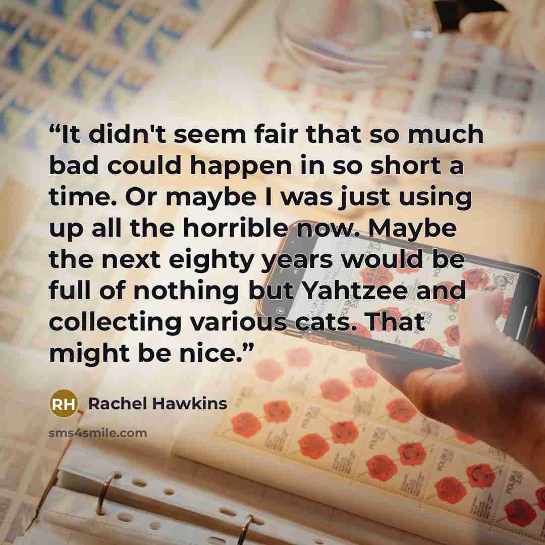 “It didn't seem fair that so much bad could happen in so short a time. Or maybe I was just using up all the horrible now. Maybe the next eighty years would be full of nothing but Yahtzee and collecting various cats. That might be nice.” quote by Rachel Hawkins