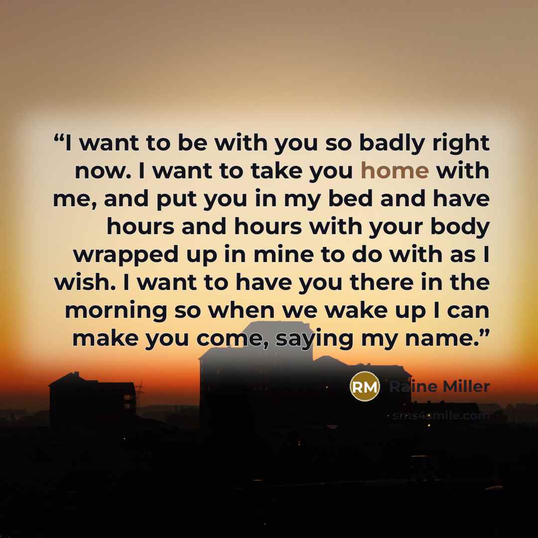 “I want to be with you so badly right now. I want to take you home with me, and put you in my bed and have hours and hours with your body wrapped up in mine to do with as I wish. I want to have you there in the morning so when we wake up I can make you come, saying my name.” quote by Raine Miller