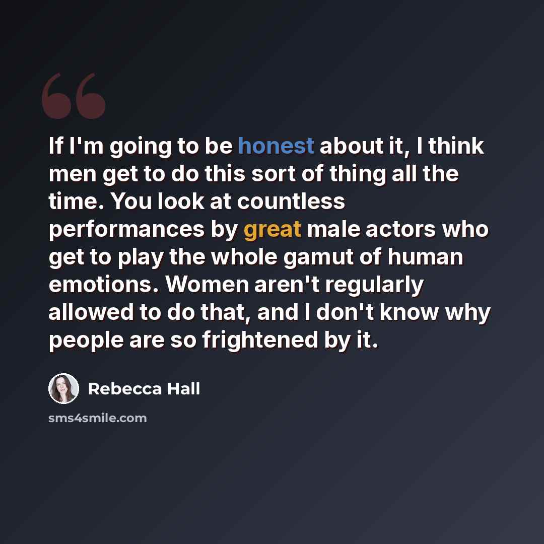 “If I'm going to be honest about it, I think men get to do this sort of thing all the time. You look at countless performances by great male actors who get to play the whole gamut of human emotions. Women aren't regularly allowed to do that, and I don't know why people are so frightened by it.” quote by Rebecca Hall