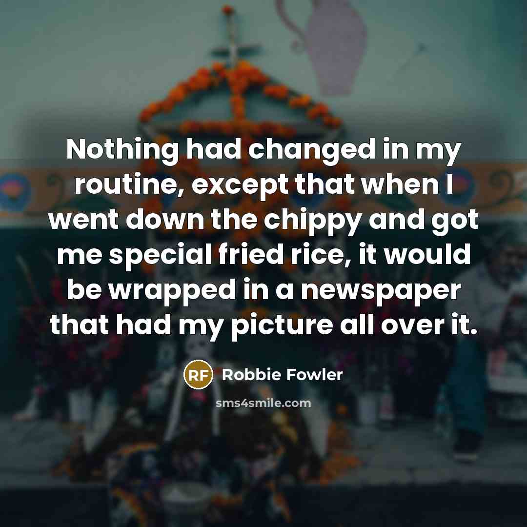 “Nothing had changed in my routine, except that when I went down the chippy and got me special fried rice, it would be wrapped in a newspaper that had my picture all over it.” quote by Robbie Fowler