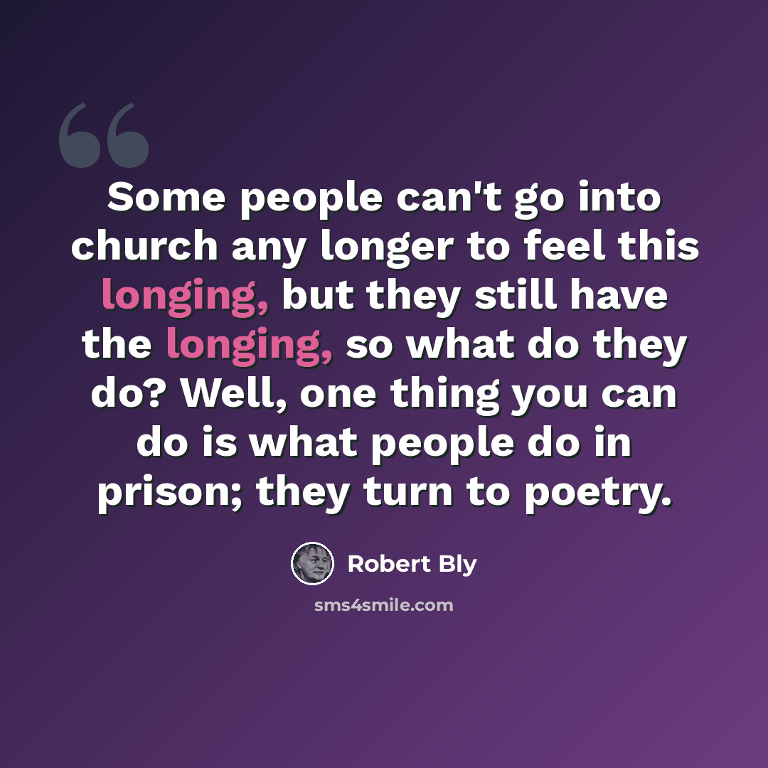 “Some people can't go into church any longer to feel this longing, but they still have the longing, so what do they do? Well, one thing you can do is what people do in prison; they turn to poetry.” quote by Robert Bly