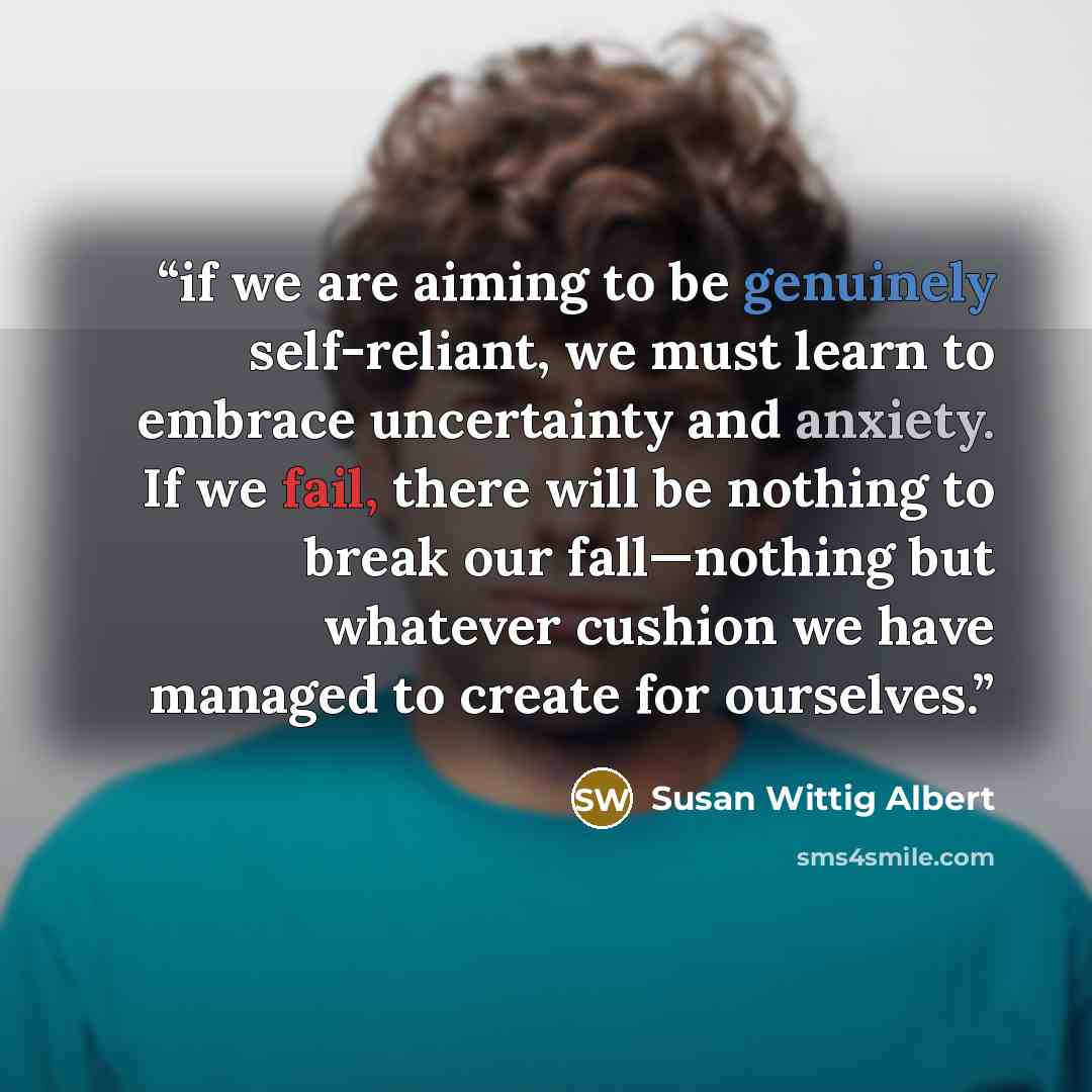 “if we are aiming to be genuinely self-reliant, we must learn to embrace uncertainty and anxiety. If we fail, there will be nothing to break our fall—nothing but whatever cushion we have managed to create for ourselves.” quote by Susan Wittig Albert