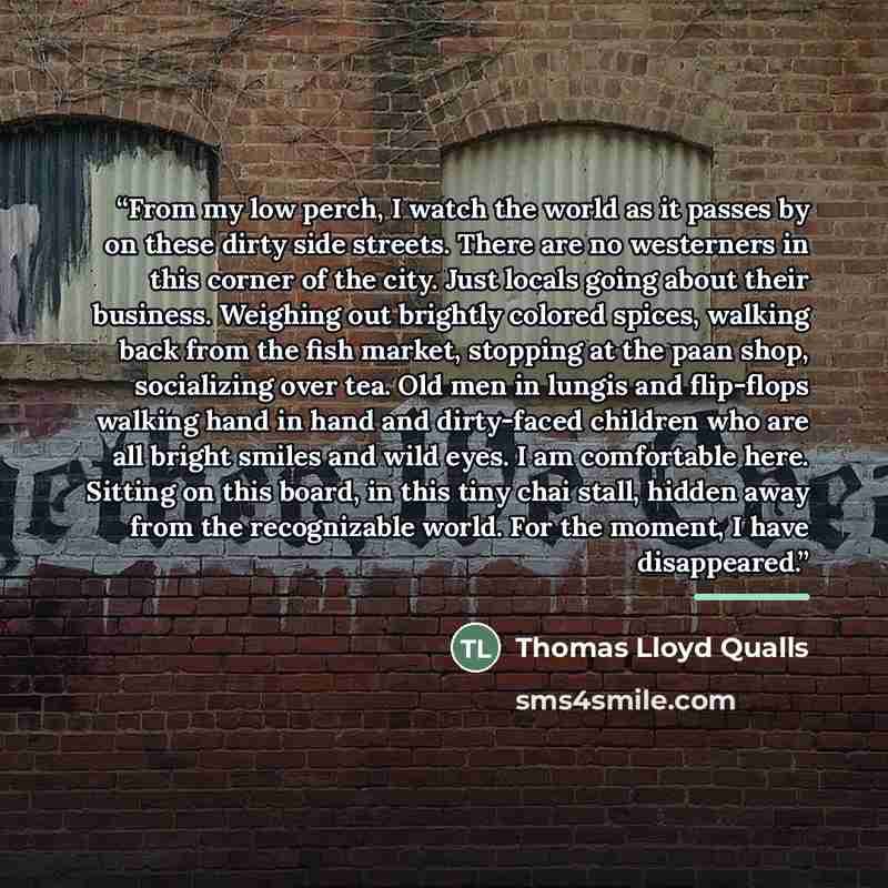 “From my low perch, I watch the world as it passes by on these dirty side streets. There are no westerners in this corner of the city. Just locals going about their business. Weighing out brightly colored spices, walking back from the fish market, stopping at the paan shop, socializing over tea…” quote by Thomas Lloyd Qualls