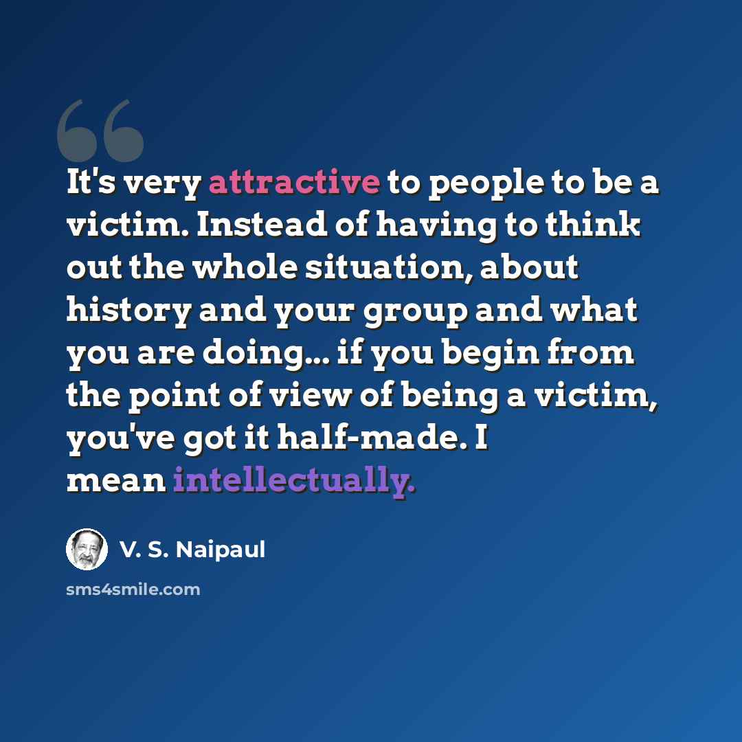 “It's very attractive to people to be a victim. Instead of having to think out the whole situation, about history and your group and what you are doing... if you begin from the point of view of being a victim, you've got it half-made. I mean intellectually.” quote by V. S. Naipaul