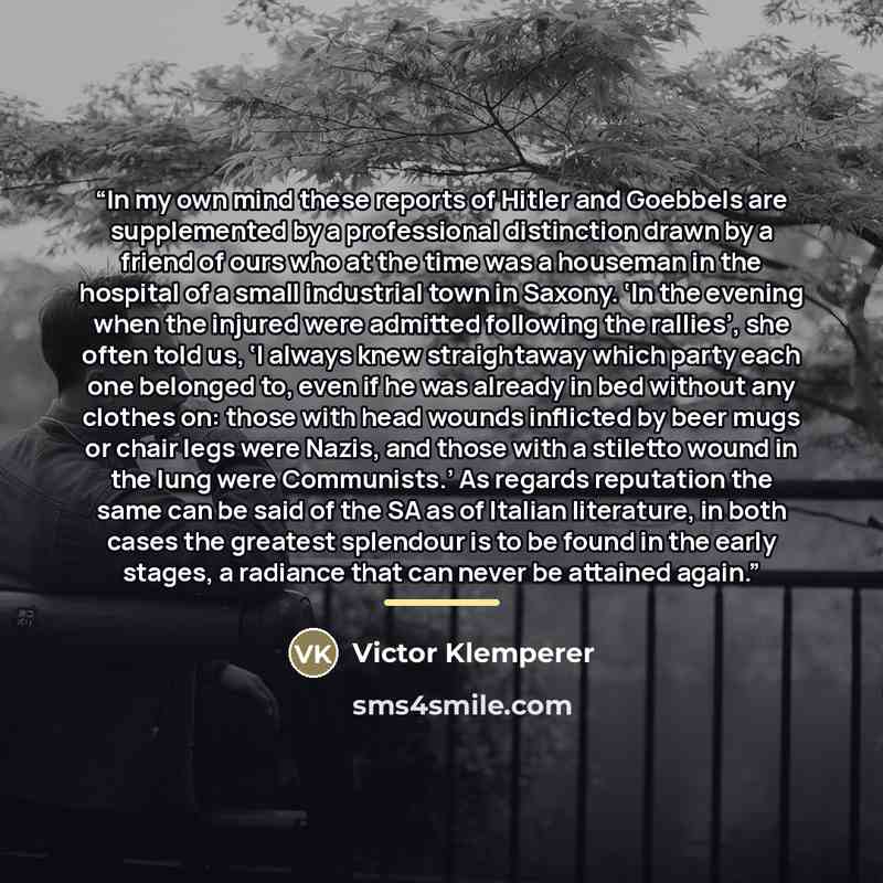 “In my own mind these reports of Hitler and Goebbels are supplemented by a professional distinction drawn by a friend of ours who at the time was a houseman in the hospital of a small industrial town in Saxony. ‘In the evening when the injured were admitted following the rallies’, she often told…” quote by Victor Klemperer