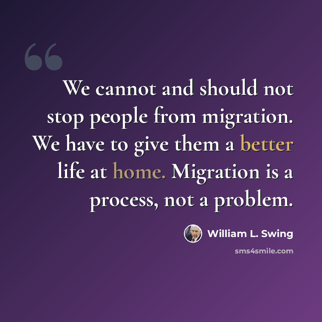 “We cannot and should not stop people from migration. We have to give them a better life at home. Migration is a process, not a problem.” quote by William L. Swing