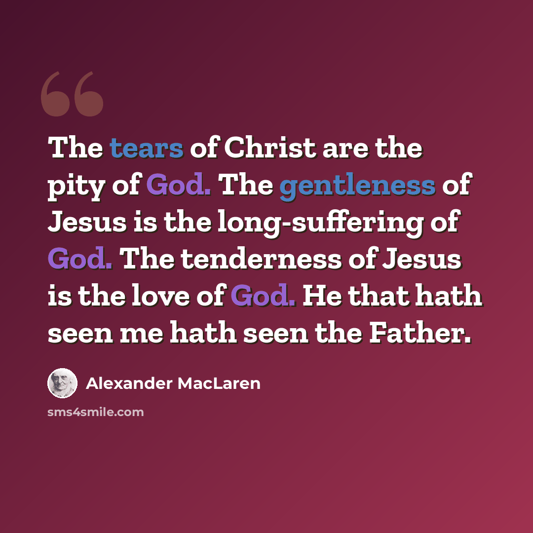 “The tears of Christ are the pity of God. The gentleness of Jesus is the long-suffering of God. The tenderness of Jesus is the love of God. He that hath seen me hath seen the Father.” quote by Alexander MacLaren