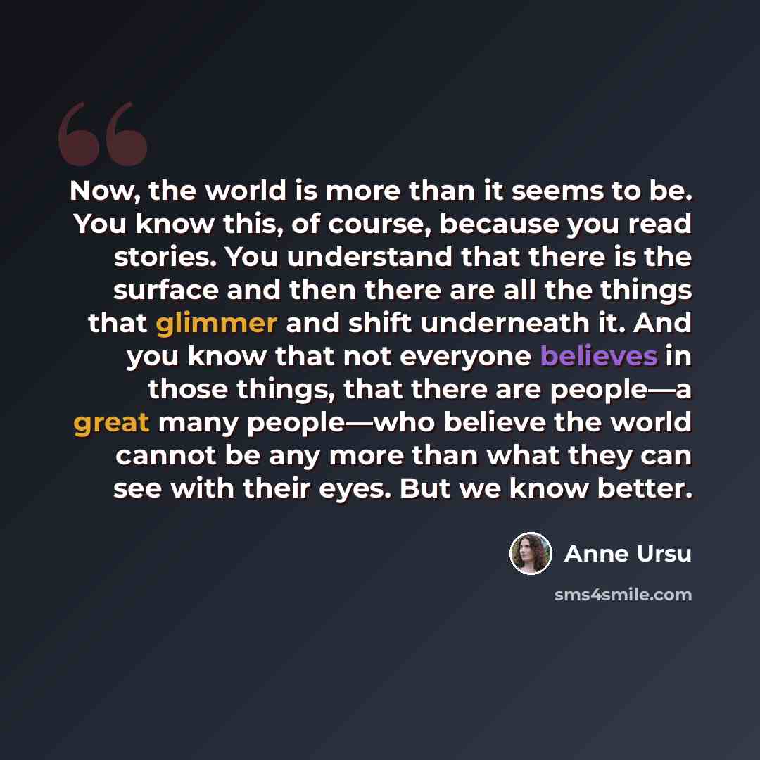 “Now, the world is more than it seems to be. You know this, of course, because you read stories. You understand that there is the surface and then there are all the things that glimmer and shift underneath it. And you know that not everyone believes in those things, that there are people—a great…” quote by Anne Ursu
