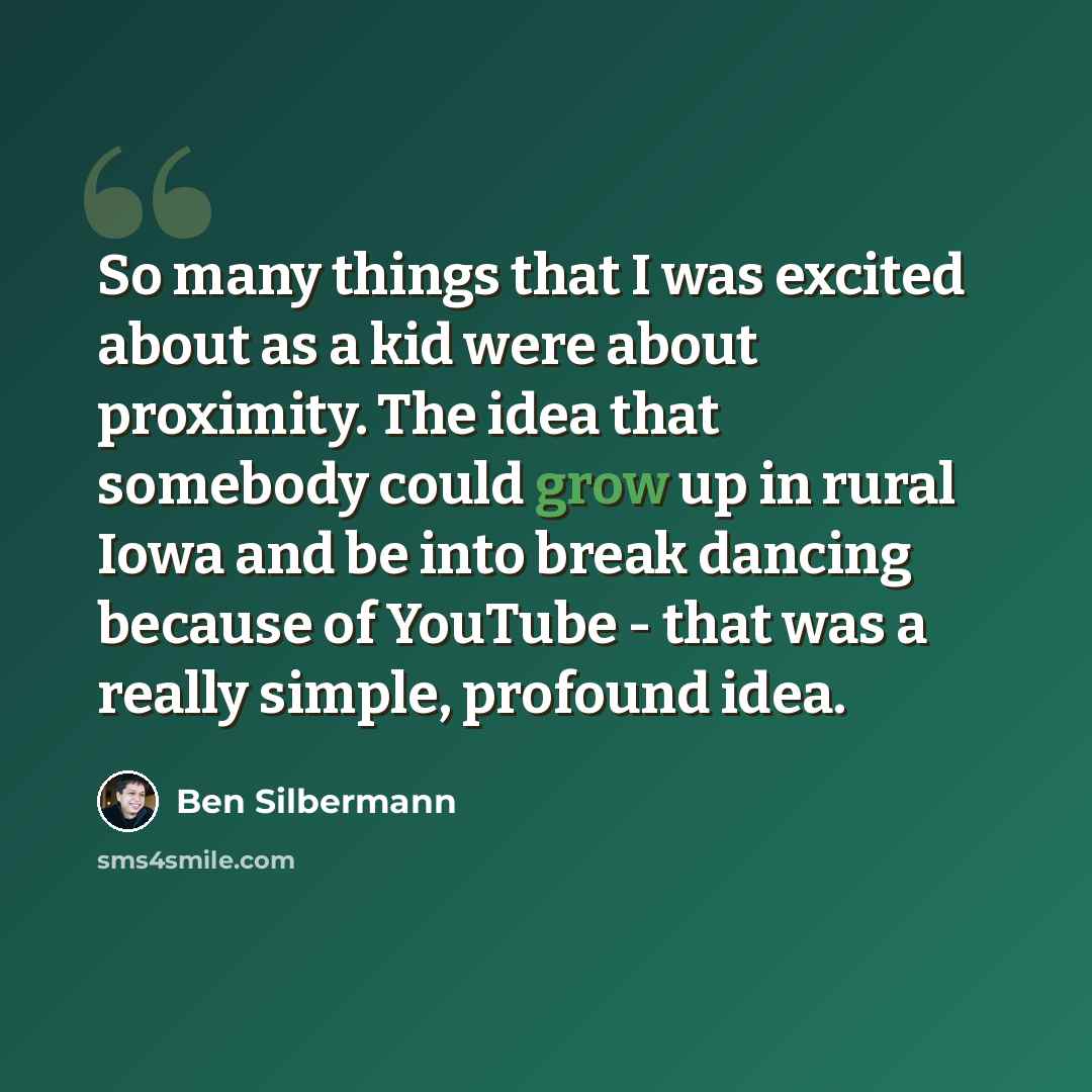 “So many things that I was excited about as a kid were about proximity. The idea that somebody could grow up in rural Iowa and be into break dancing because of YouTube - that was a really simple, profound idea.” quote by Ben Silbermann