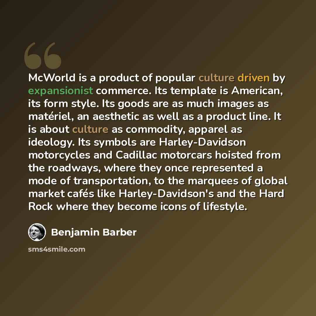 “McWorld is a product of popular culture driven by expansionist commerce. Its template is American, its form style. Its goods are as much images as matériel, an aesthetic as well as a product line. It is about culture as commodity, apparel as ideology. Its symbols are Harley-Davidson motorcycles…” quote by Benjamin Barber