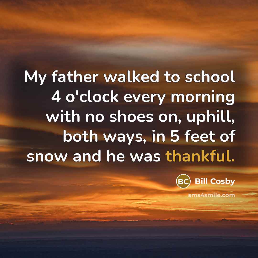 “My father walked to school 4 o'clock every morning with no shoes on, uphill, both ways, in 5 feet of snow and he was thankful.” quote by Bill Cosby
