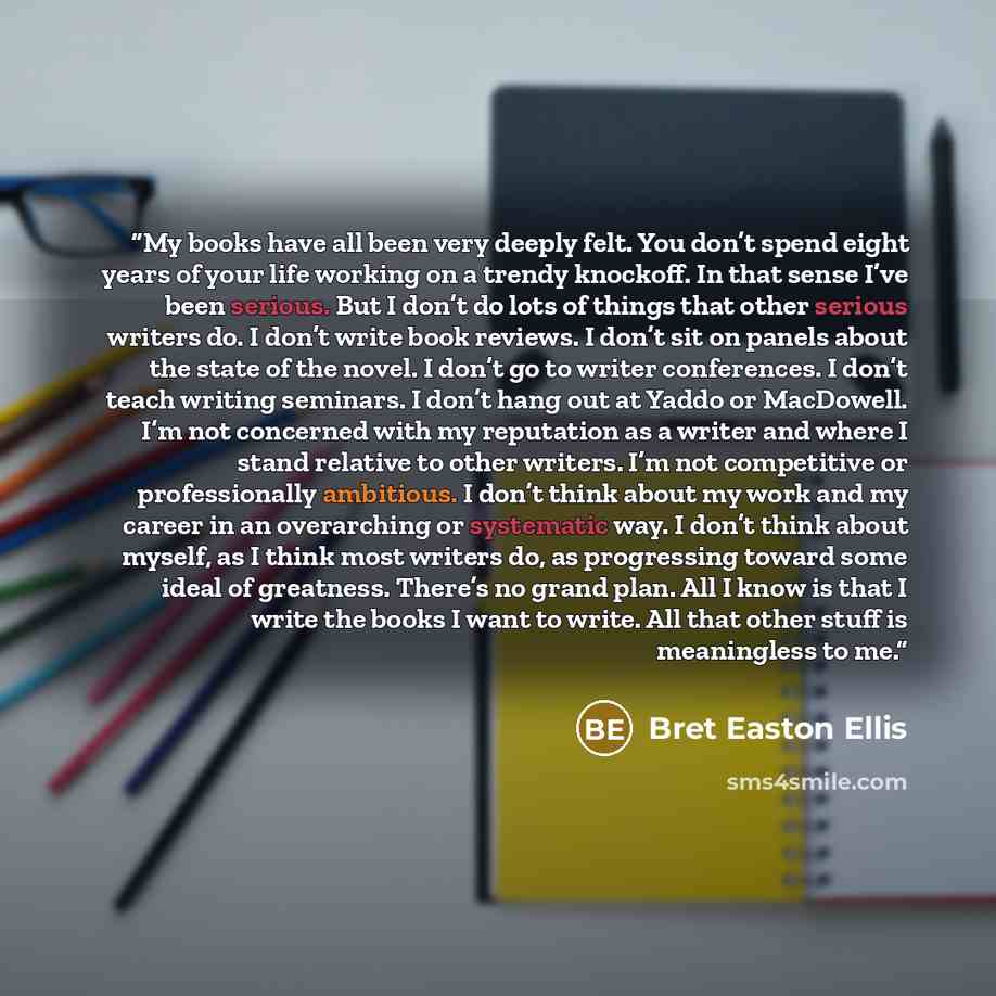 “My books have all been very deeply felt. You don’t spend eight years of your life working on a trendy knockoff. In that sense I’ve been serious. But I don’t do lots of things that other serious writers do. I don’t write book reviews. I don’t sit on panels about the state of the novel. I don’t go…” quote by Bret Easton Ellis