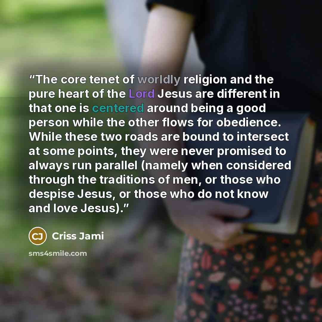 “The core tenet of worldly religion and the pure heart of the Lord Jesus are different in that one is centered around being a good person while the other flows for obedience. While these two roads are bound to intersect at some points, they were never promised to always run parallel (namely when…” quote by Criss Jami