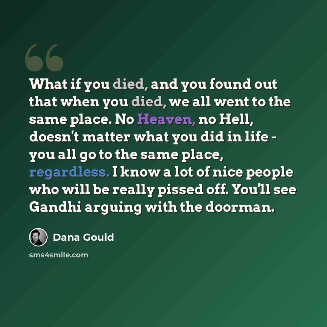 “What if you died, and you found out that when you died, we all went to the same place. No Heaven, no Hell, doesn't matter what you did in life - you all go to the same place, regardless. I know a lot of nice people who will be really pissed off. You'll see Gandhi arguing with the doorman.” quote by Dana Gould