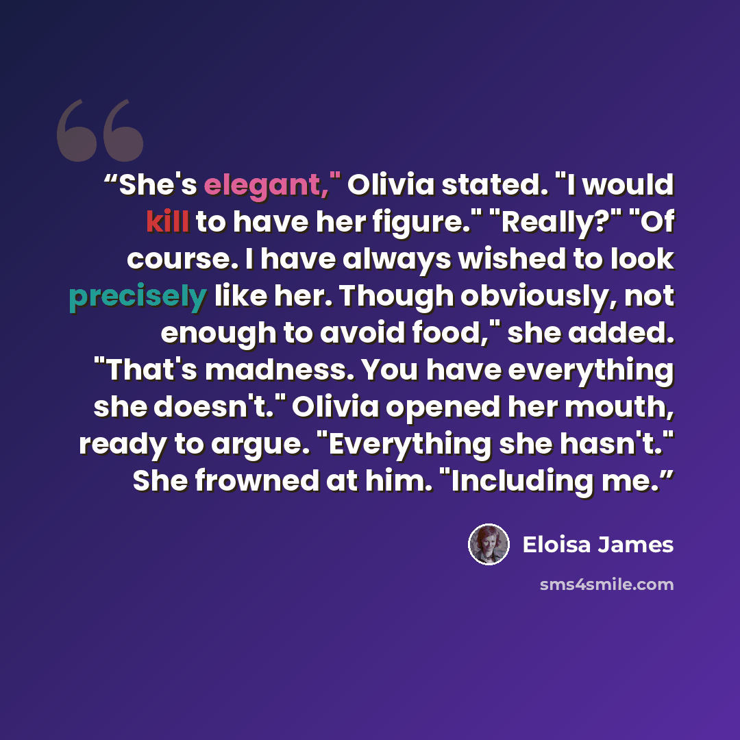 “She's elegant," Olivia stated. "I would kill to have her figure." "Really?" "Of course. I have always wished to look precisely like her. Though obviously, not enough to avoid food," she added. "That's madness. You have everything she doesn't." Olivia opened her mouth, ready to argue. "Everything…” quote by Eloisa James