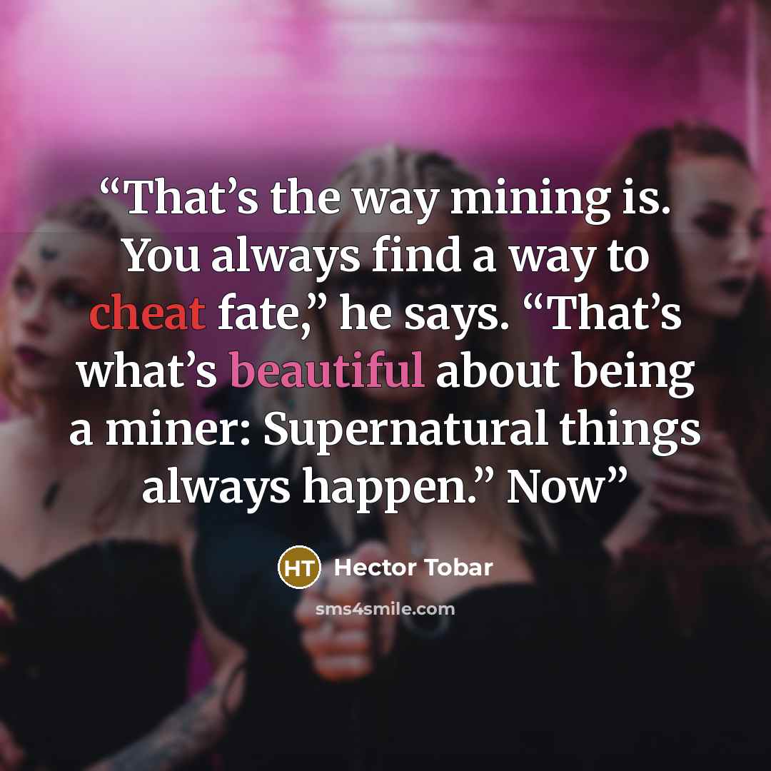 “That’s the way mining is. You always find a way to cheat fate,” he says. “That’s what’s beautiful about being a miner: Supernatural things always happen.” Now” quote by Héctor Tobar