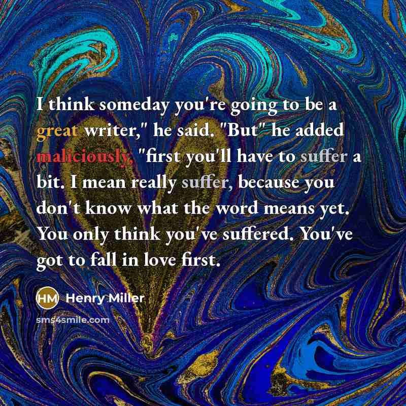 “I think someday you're going to be a great writer," he said. "But" he added maliciously, "first you'll have to suffer a bit. I mean really suffer, because you don't know what the word means yet. You only think you've suffered. You've got to fall in love first.” quote by Henry Miller