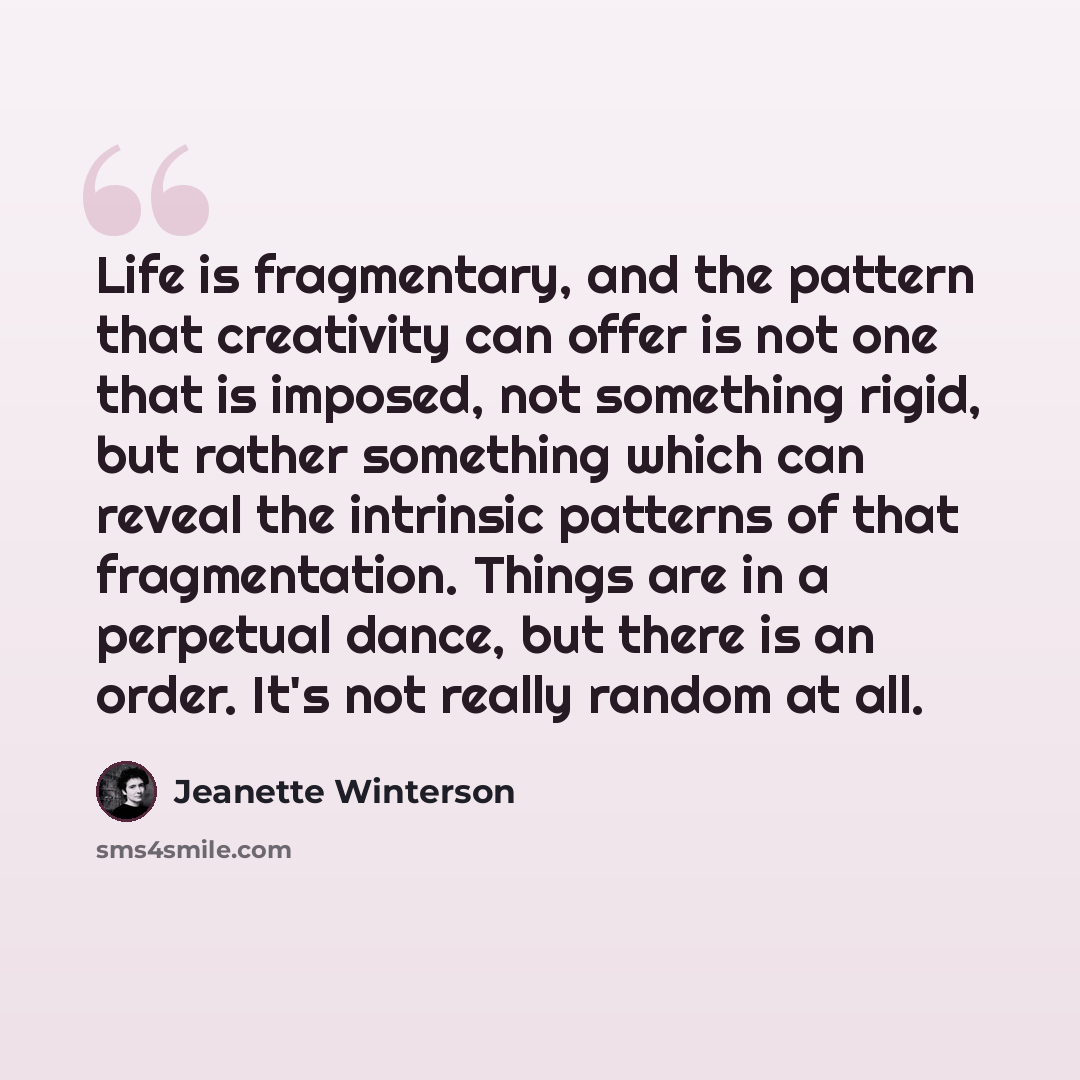 “Life is fragmentary, and the pattern that creativity can offer is not one that is imposed, not something rigid, but rather something which can reveal the intrinsic patterns of that fragmentation. Things are in a perpetual dance, but there is an order. It's not really random at all.” quote by Jeanette Winterson