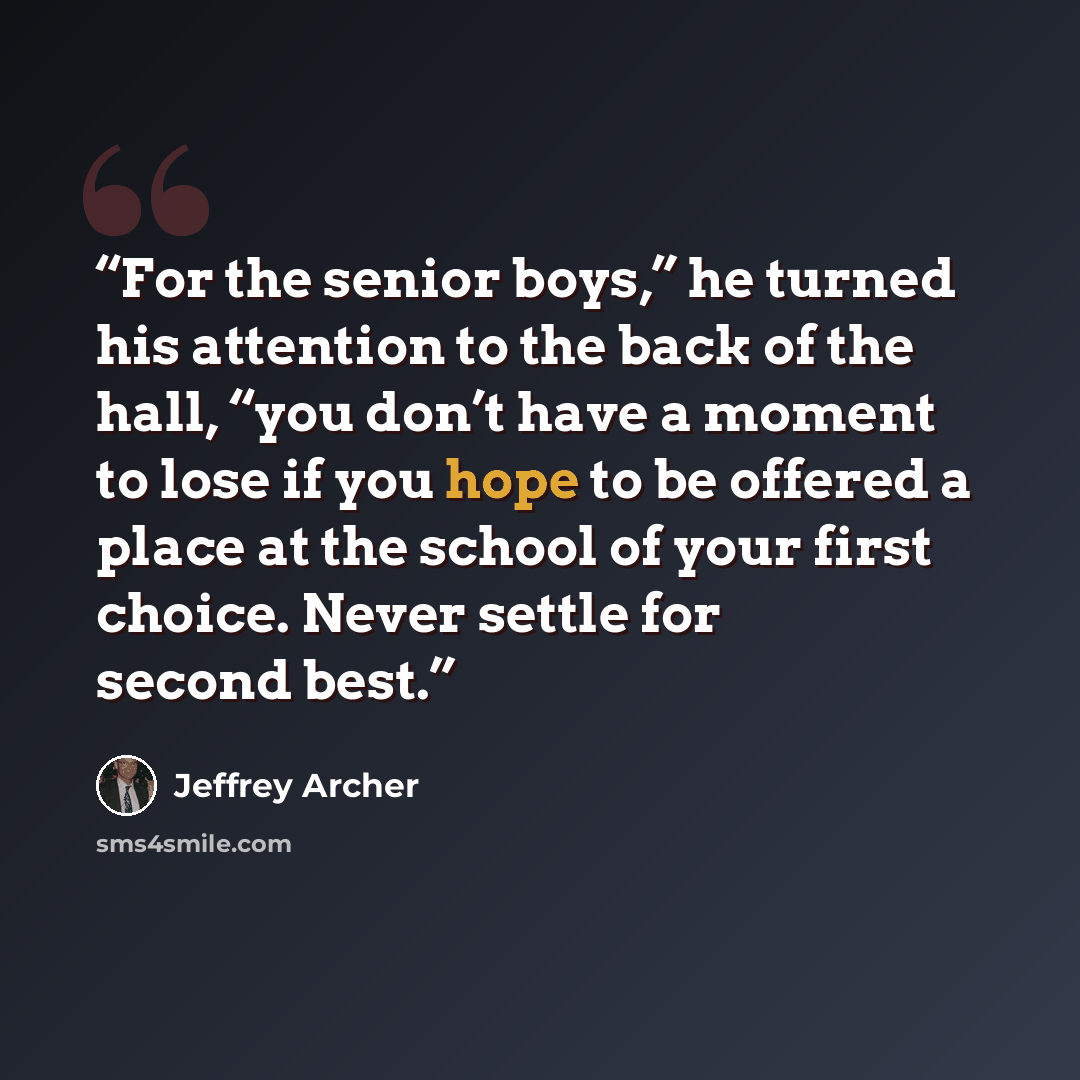“For the senior boys,” he turned his attention to the back of the hall, “you don’t have a moment to lose if you hope to be offered a place at the school of your first choice. Never settle for second best.” quote by Jeffrey Archer