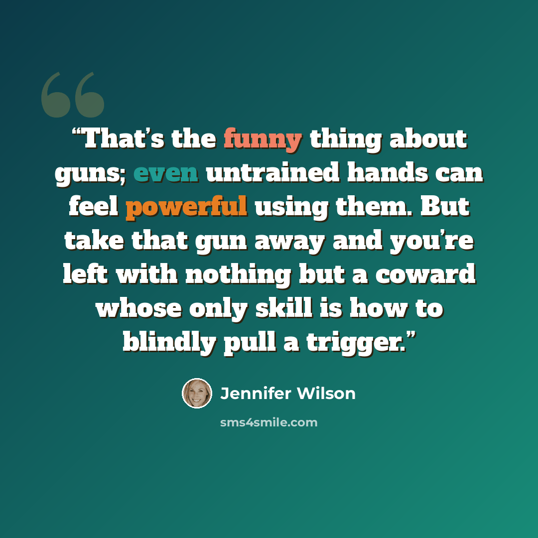 “That’s the funny thing about guns; even untrained hands can feel powerful using them. But take that gun away and you’re left with nothing but a coward whose only skill is how to blindly pull a trigger.” quote by Jennifer Wilson