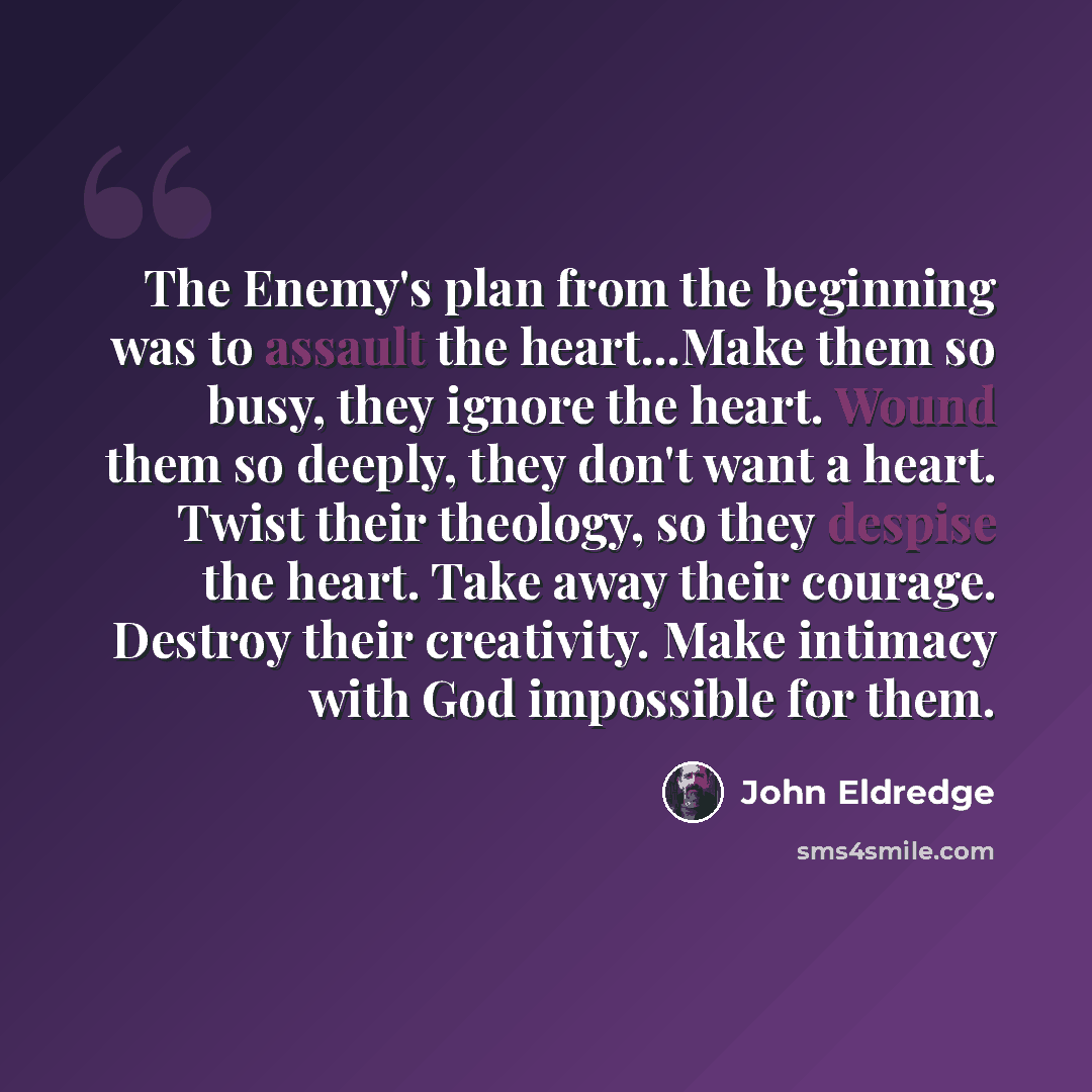 “The Enemy's plan from the beginning was to assault the heart...Make them so busy, they ignore the heart. Wound them so deeply, they don't want a heart. Twist their theology, so they despise the heart. Take away their courage. Destroy their creativity. Make intimacy with God impossible for them.” quote by John Eldredge