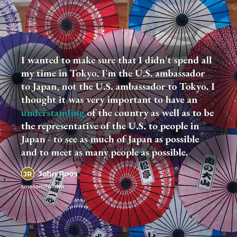 “I wanted to make sure that I didn't spend all my time in Tokyo. I'm the U.S. ambassador to Japan, not the U.S. ambassador to Tokyo. I thought it was very important to have an understanding of the country as well as to be the representative of the U.S. to people in Japan - to see as much of Japan…” quote by John Roos