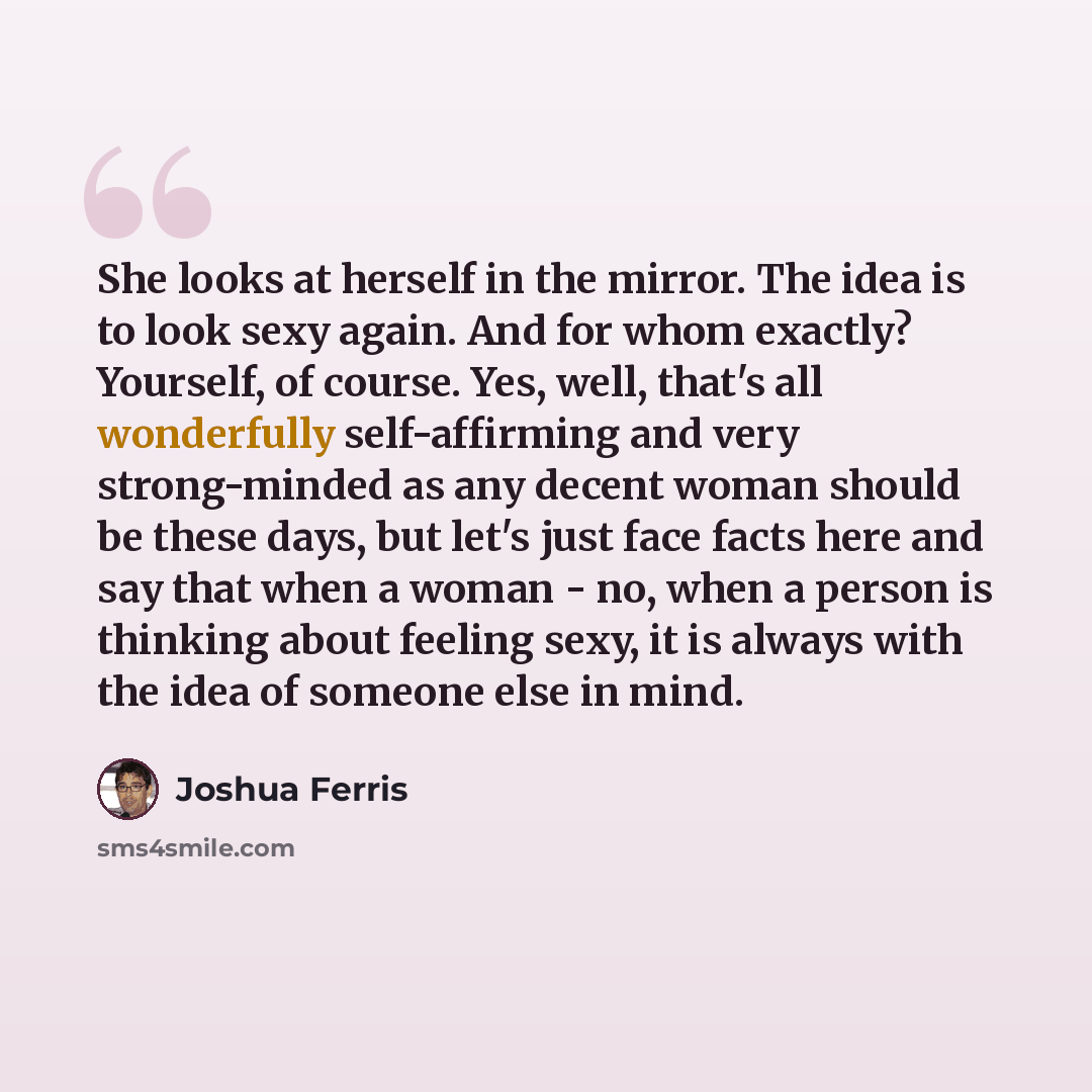 “She looks at herself in the mirror. The idea is to look sexy again. And for whom exactly? Yourself, of course. Yes, well, that's all wonderfully self-affirming and very strong-minded as any decent woman should be these days, but let's just face facts here and say that when a woman - no, when a…” quote by Joshua Ferris
