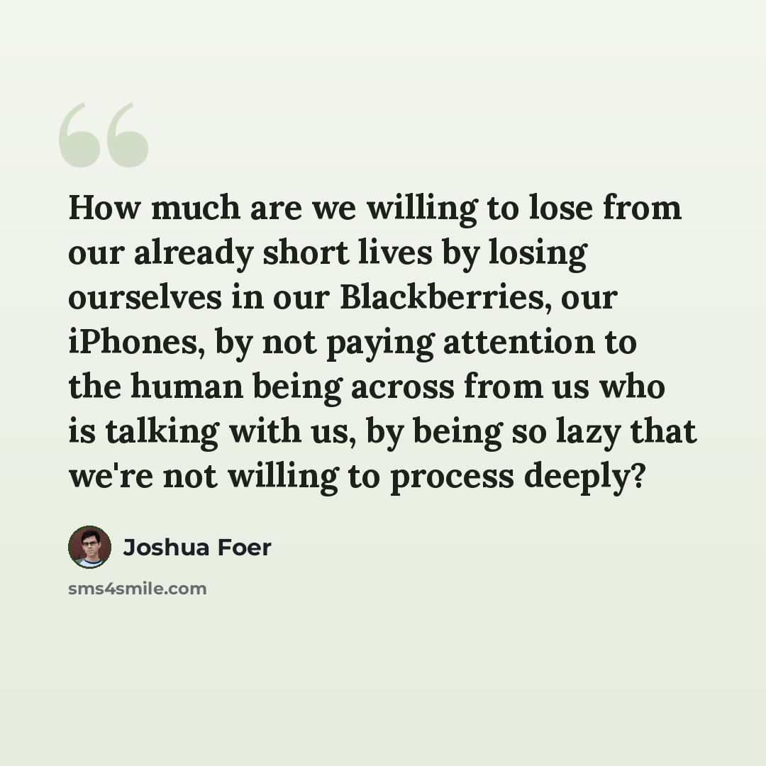 “How much are we willing to lose from our already short lives by losing ourselves in our Blackberries, our iPhones, by not paying attention to the human being across from us who is talking with us, by being so lazy that we're not willing to process deeply?” quote by Joshua Foer