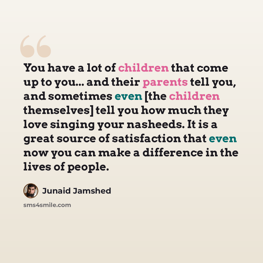 “You have a lot of children that come up to you... and their parents tell you, and sometimes even [the children themselves] tell you how much they love singing your nasheeds. It is a great source of satisfaction that even now you can make a difference in the lives of people.” quote by Junaid Jamshed