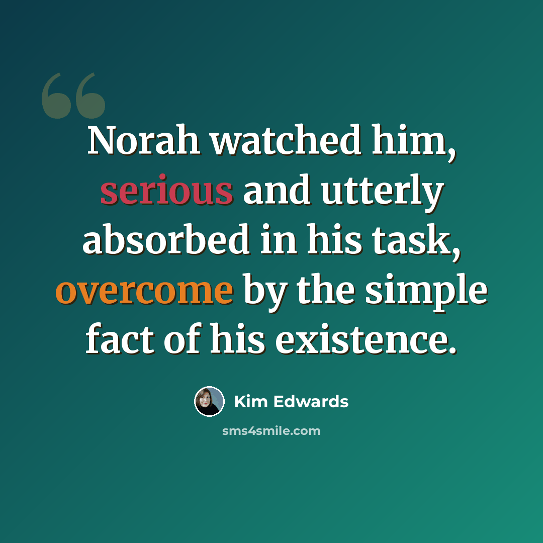 “Norah watched him, serious and utterly absorbed in his task, overcome by the simple fact of his existence.” quote by Kim Edwards