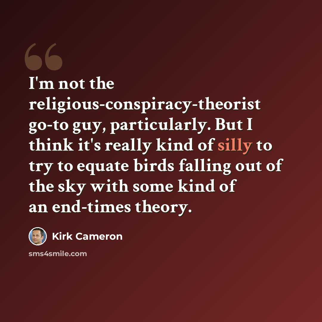 “I'm not the religious-conspiracy-theorist go-to guy, particularly. But I think it's really kind of silly to try to equate birds falling out of the sky with some kind of an end-times theory.” quote by Kirk Cameron