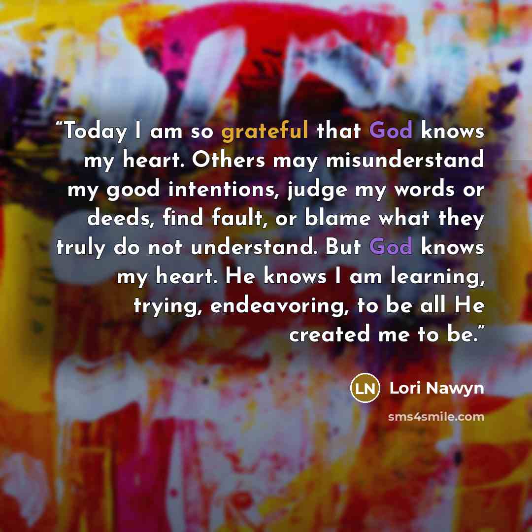 “Today I am so grateful that God knows my heart. Others may misunderstand my good intentions, judge my words or deeds, find fault, or blame what they truly do not understand. But God knows my heart. He knows I am learning, trying, endeavoring, to be all He created me to be.” quote by Lori Nawyn