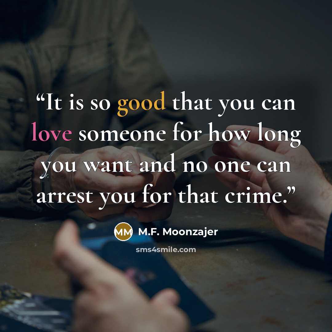“It is so good that you can love someone for how long you want and no one can arrest you for that crime.” quote by M.F. Moonzajer