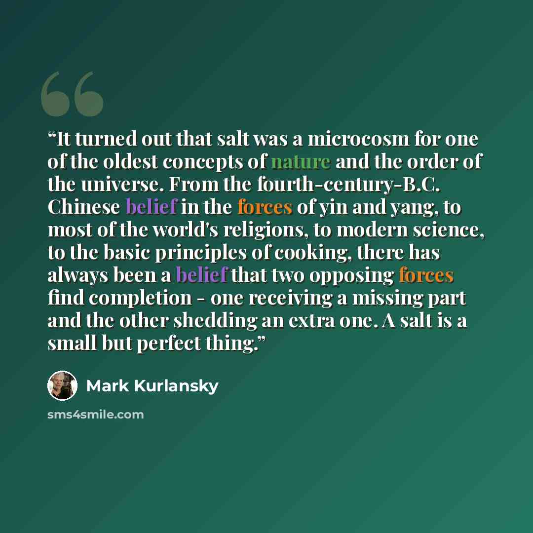 “It turned out that salt was a microcosm for one of the oldest concepts of nature and the order of the universe. From the fourth-century-B.C. Chinese belief in the forces of yin and yang, to most of the world's religions, to modern science, to the basic principles of cooking, there has always been…” quote by Mark Kurlansky