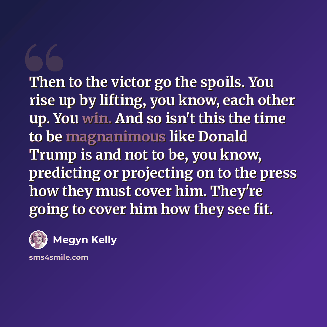 “Then to the victor go the spoils. You rise up by lifting, you know, each other up. You win. And so isn't this the time to be magnanimous like Donald Trump is and not to be, you know, predicting or projecting on to the press how they must cover him. They're going to cover him how they see fit.” quote by Megyn Kelly