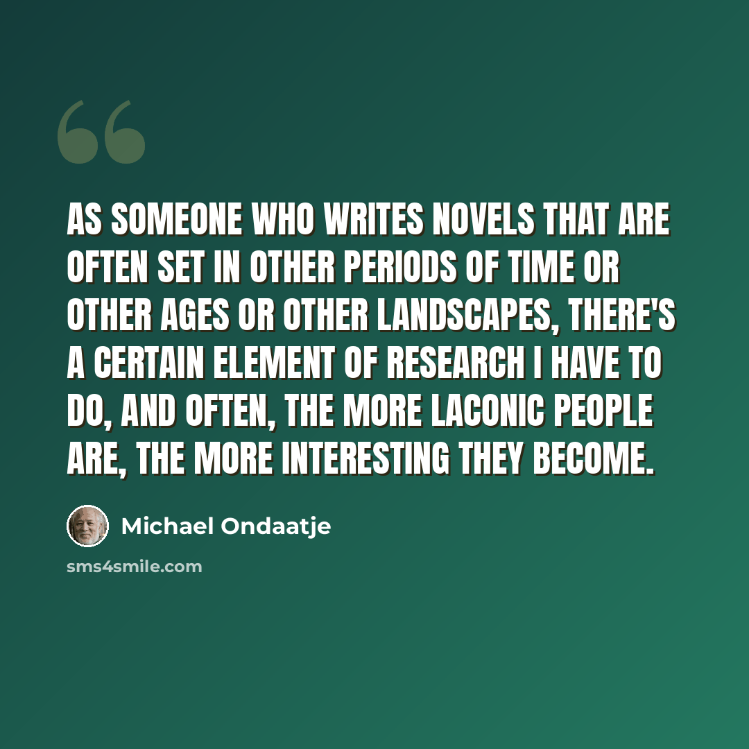 “As someone who writes novels that are often set in other periods of time or other ages or other landscapes, there's a certain element of research I have to do, and often, the more laconic people are, the more interesting they become.” quote by Michael Ondaatje