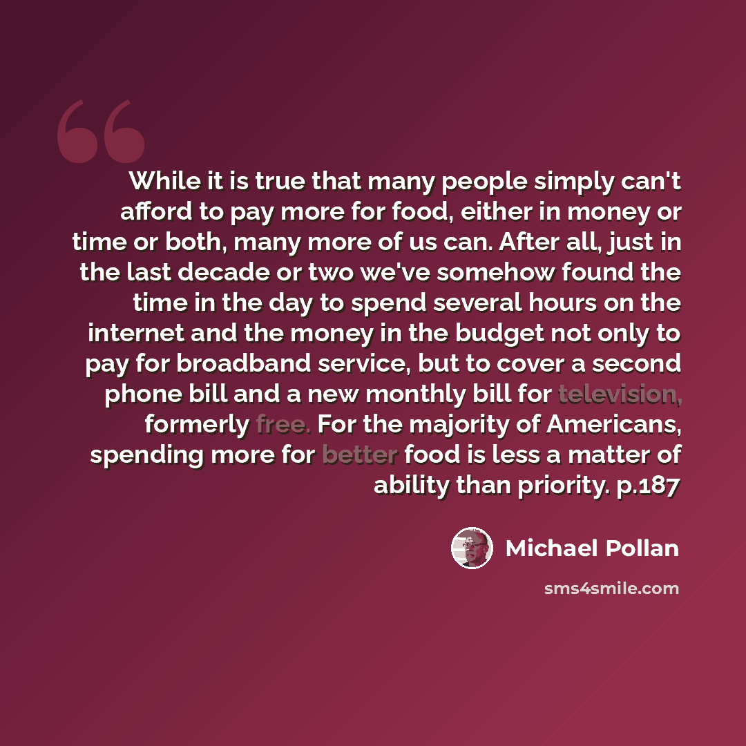 “While it is true that many people simply can't afford to pay more for food, either in money or time or both, many more of us can. After all, just in the last decade or two we've somehow found the time in the day to spend several hours on the internet and the money in the budget not only to pay for…” quote by Michael Pollan