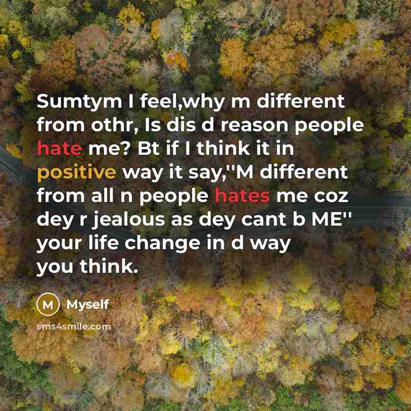 “Sumtym I feel,why m different from othr, Is dis d reason people hate me? Bt if I think it in positive way it say,''M different from all n people hates me coz dey r jealous as dey cant b ME'' your life change in d way you think.” quote by Myself