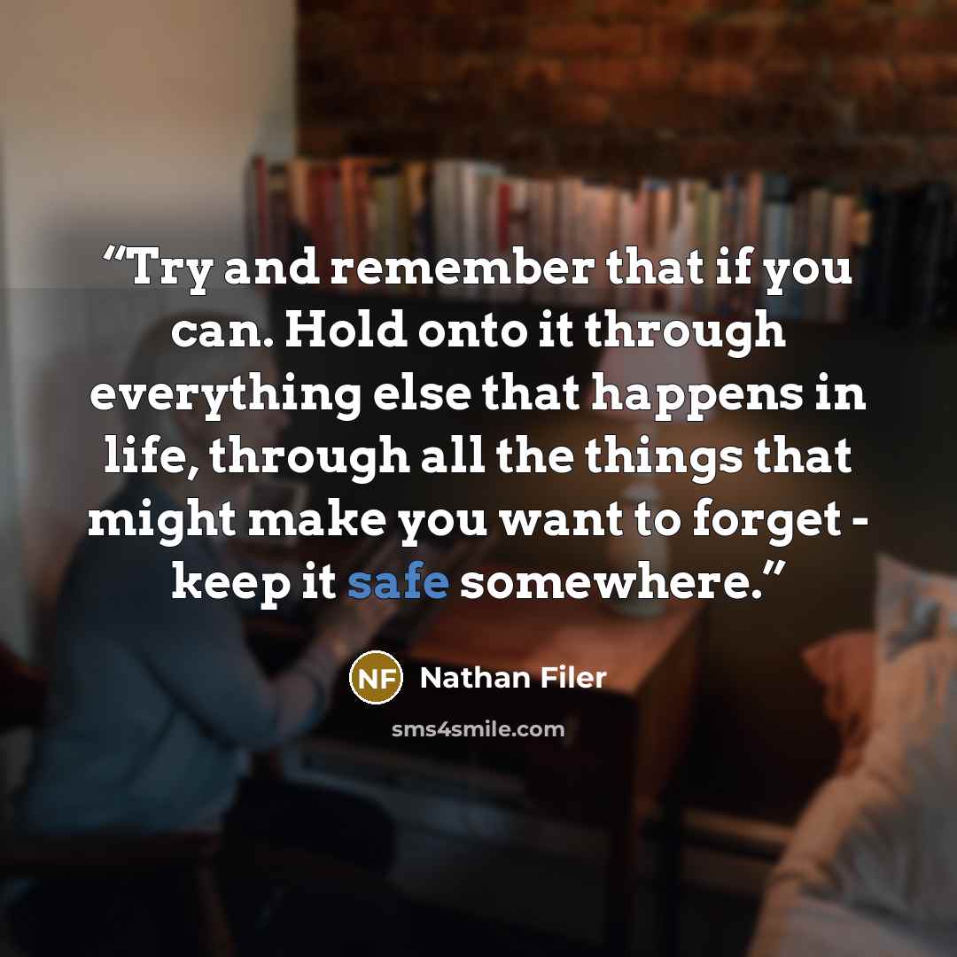 “Try and remember that if you can. Hold onto it through everything else that happens in life, through all the things that might make you want to forget - keep it safe somewhere.” quote by Nathan Filer
