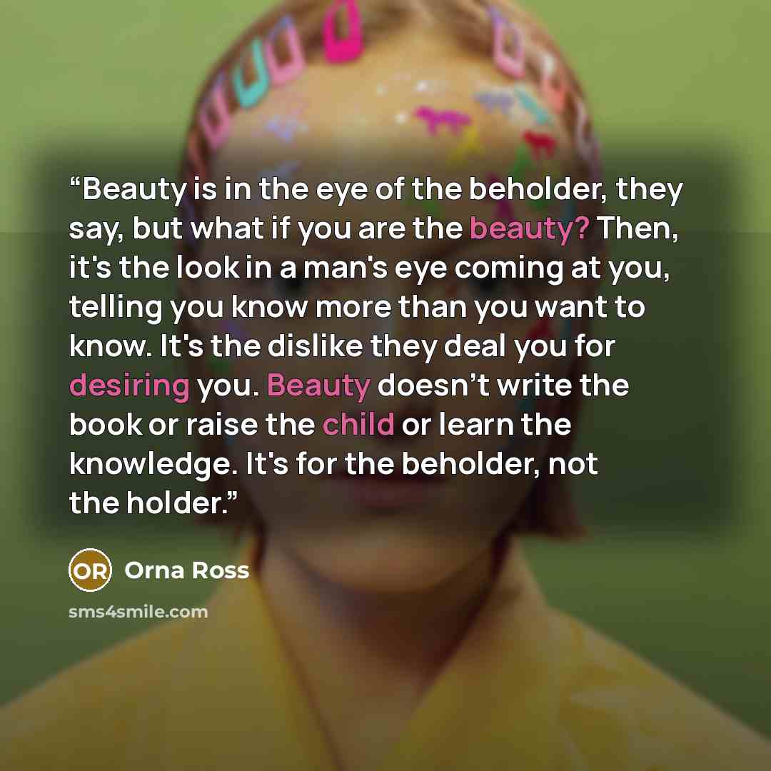 “Beauty is in the eye of the beholder, they say, but what if you are the beauty? Then, it's the look in a man's eye coming at you, telling you know more than you want to know. It's the dislike they deal you for desiring you. Beauty doesn't write the book or raise the child or learn the knowledge…” quote by Orna Ross