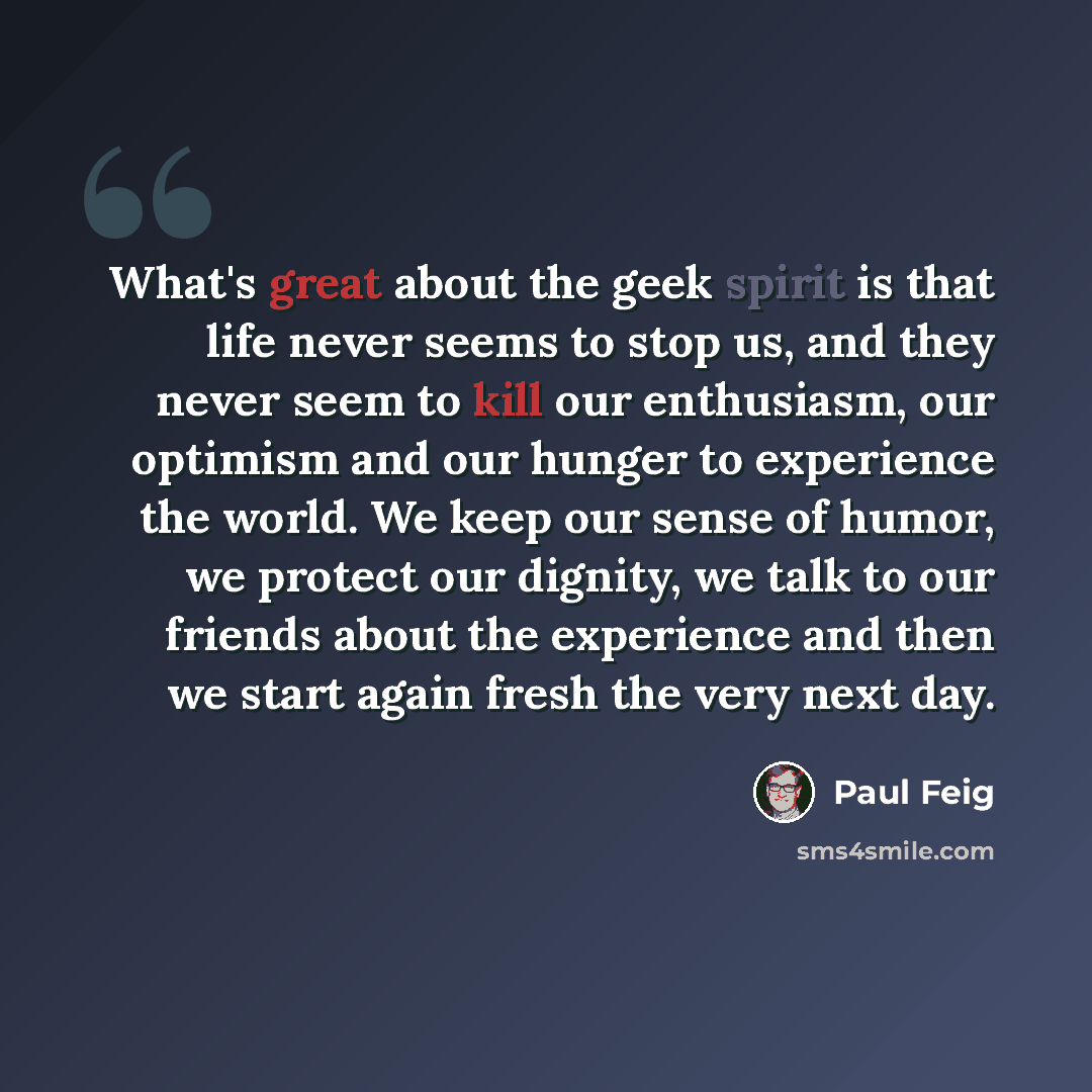 “What's great about the geek spirit is that life never seems to stop us, and they never seem to kill our enthusiasm, our optimism and our hunger to experience the world. We keep our sense of humor, we protect our dignity, we talk to our friends about the experience and then we start again fresh the…” quote by Paul Feig
